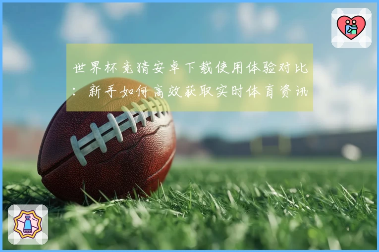 世界杯竞猜安卓下载使用体验对比：新手如何高效获取实时体育资讯